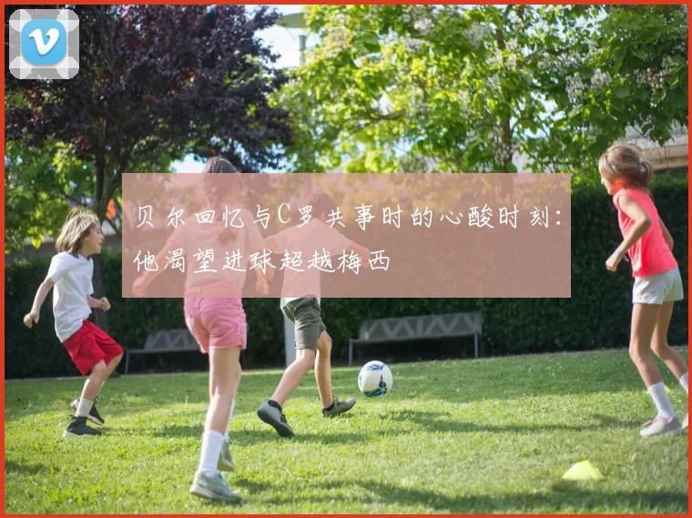 贝尔回忆与C罗共事时的心酸时刻：他渴望进球超越梅西