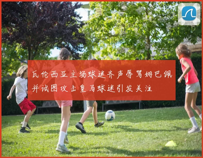 瓦伦西亚主场球迷齐声辱骂姆巴佩并试图攻击皇马球迷引发关注