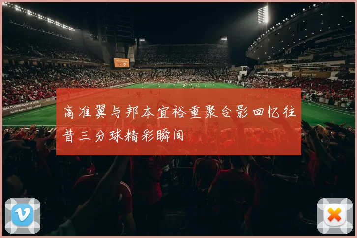 高准翼与邦本宜裕重聚合影回忆往昔三分球精彩瞬间
