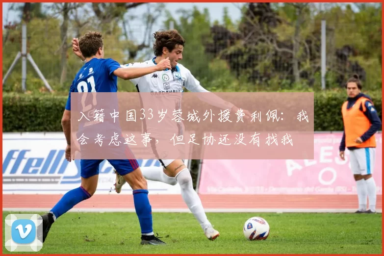 入籍中国33岁蓉城外援费利佩：我会考虑这事，但足协还没有找我