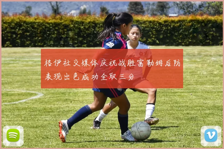 格伊社交媒体庆祝战胜富勒姆后防表现出色成功全取三分