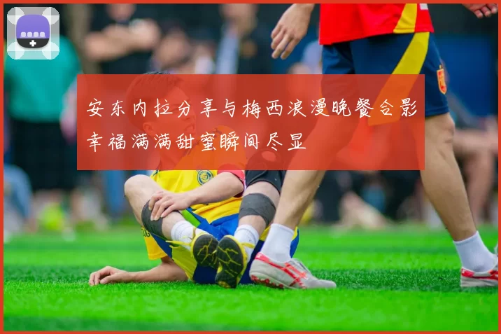 安东内拉分享与梅西浪漫晚餐合影幸福满满甜蜜瞬间尽显