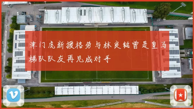 津门虎新援格劳与林良铭曾是皇马梯队队友再见成对手