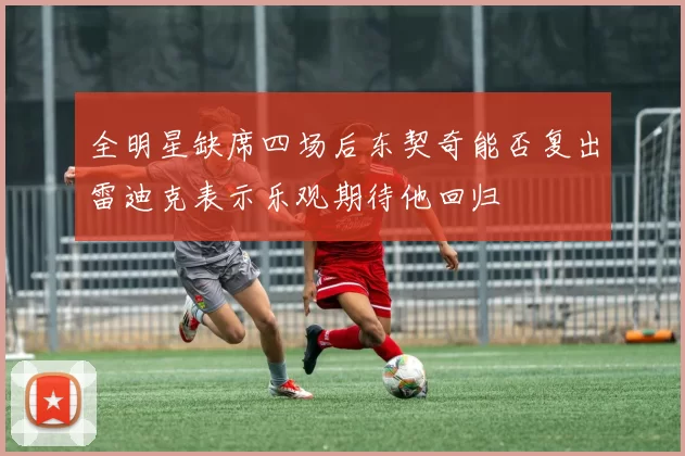 全明星缺席四场后东契奇能否复出雷迪克表示乐观期待他回归