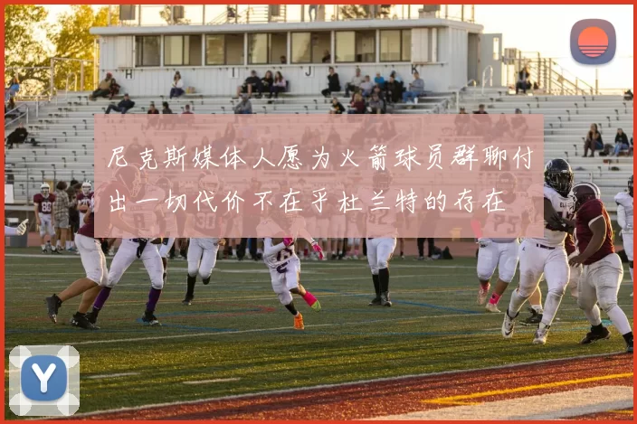 尼克斯媒体人愿为火箭球员群聊付出一切代价不在乎杜兰特的存在