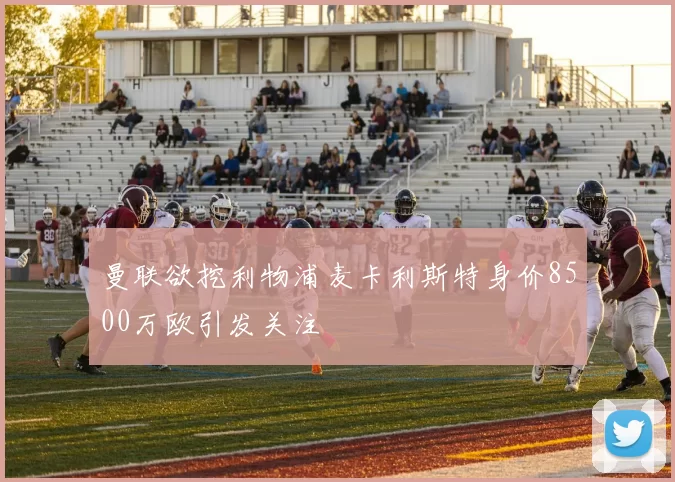 曼联欲挖利物浦麦卡利斯特身价8500万欧引发关注