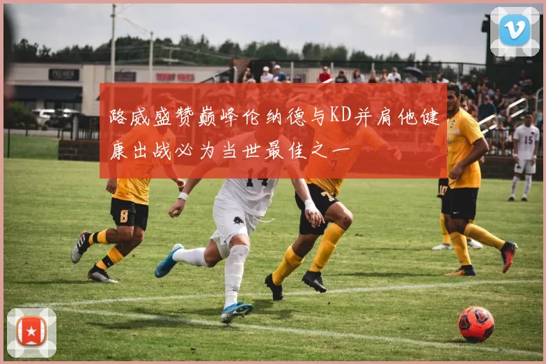 路威盛赞巅峰伦纳德与KD并肩他健康出战必为当世最佳之一