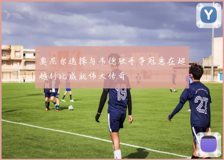 奥尼尔选择与韦德联手争冠意在超越科比成就伟大传奇