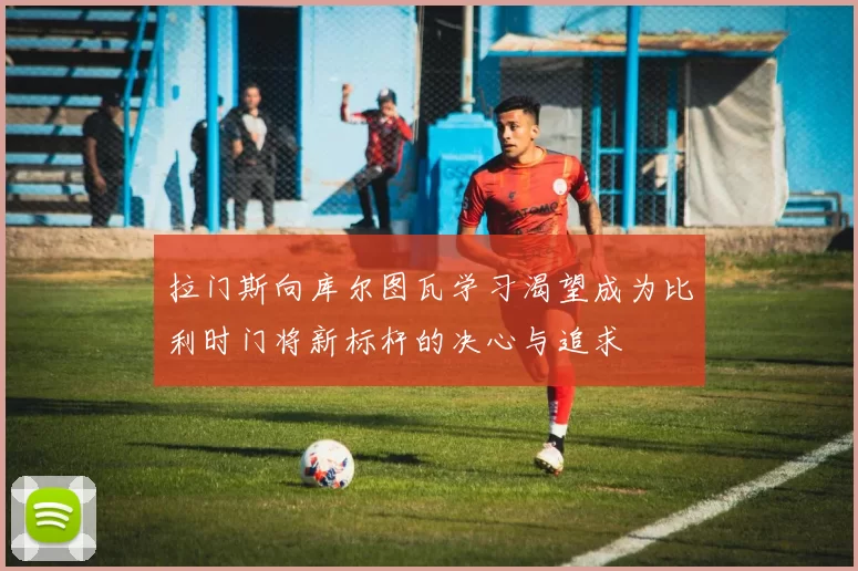 拉门斯向库尔图瓦学习渴望成为比利时门将新标杆的决心与追求