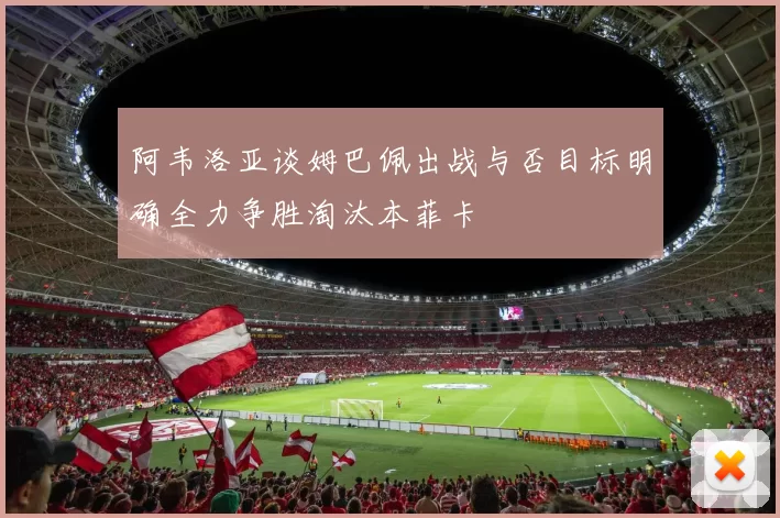 阿韦洛亚谈姆巴佩出战与否目标明确全力争胜淘汰本菲卡