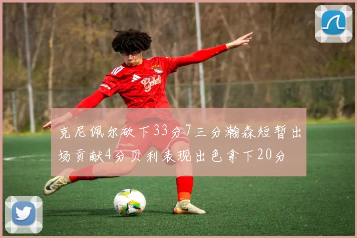 克尼佩尔砍下33分7三分瀚森短暂出场贡献4分贝利表现出色拿下20分