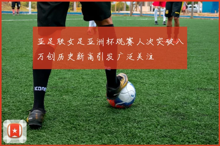 亚足联女足亚洲杯观赛人次突破八万创历史新高引发广泛关注