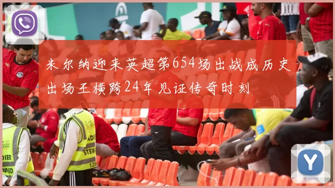 米尔纳迎来英超第654场出战成历史出场王横跨24年见证传奇时刻